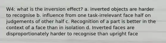 W4: what is the inversion effect? a. inverted objects are harder to recognise b. influence from one task-irrelevant face half on judgements of other half c. Recognition of a part is better in the context of a face than in isolation d. Inverted faces are disproportionately harder to recognise than upright face