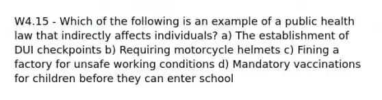 W4.15 - Which of the following is an example of a public health law that indirectly affects individuals? a) The establishment of DUI checkpoints b) Requiring motorcycle helmets c) Fining a factory for unsafe working conditions d) Mandatory vaccinations for children before they can enter school