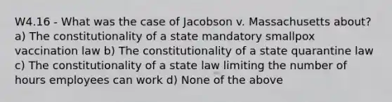 W4.16 - What was the case of Jacobson v. Massachusetts about? a) The constitutionality of a state mandatory smallpox vaccination law b) The constitutionality of a state quarantine law c) The constitutionality of a state law limiting the number of hours employees can work d) None of the above