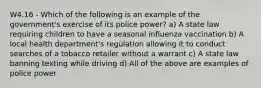 W4.16 - Which of the following is an example of the government's exercise of its police power? a) A state law requiring children to have a seasonal influenza vaccination b) A local health department's regulation allowing it to conduct searches of a tobacco retailer without a warrant c) A state law banning texting while driving d) All of the above are examples of police power