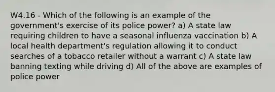 W4.16 - Which of the following is an example of the government's exercise of its police power? a) A state law requiring children to have a seasonal influenza vaccination b) A local health department's regulation allowing it to conduct searches of a tobacco retailer without a warrant c) A state law banning texting while driving d) All of the above are examples of police power