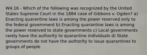 W4.16 - Which of the following was recognized by the United States Supreme Court in the 1884 case of Gibbons v. Ogden? a) Enacting quarantine laws is among the power reserved only to the federal government b) Enacting quarantine laws is among the power reserved to state governments c) Local governments rarely have the authority to quarantine individuals d) State governments do not have the authority to issue quarantines to groups of people