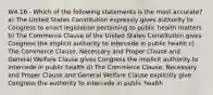 W4.16 - Which of the following statements is the most accurate? a) The United States Constitution expressly gives authority to Congress to enact legislation pertaining to public health matters b) The Commerce Clause of the United States Constitution gives Congress the implicit authority to intercede in public health c) The Commerce Clause, Necessary and Proper Clause and General Welfare Clause gives Congress the implicit authority to intercede in public health d) The Commerce Clause, Necessary and Proper Clause and General Welfare Clause explicitly give Congress the authority to intercede in public health