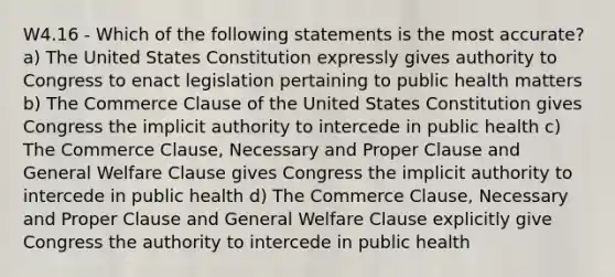 W4.16 - Which of the following statements is the most accurate? a) The United States Constitution expressly gives authority to Congress to enact legislation pertaining to public health matters b) The Commerce Clause of the United States Constitution gives Congress the implicit authority to intercede in public health c) The Commerce Clause, Necessary and Proper Clause and General Welfare Clause gives Congress the implicit authority to intercede in public health d) The Commerce Clause, Necessary and Proper Clause and General Welfare Clause explicitly give Congress the authority to intercede in public health