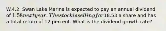 W.4.2. Swan Lake Marina is expected to pay an annual dividend of 1.58 next year. The stock is selling for18.53 a share and has a total return of 12 percent. What is the dividend growth rate?