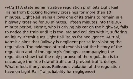 w4/q 1) A state administrative regulation prohibits Light Rail Trains from blocking highway crossings for <a href='https://www.questionai.com/knowledge/keWHlEPx42-more-than' class='anchor-knowledge'>more than</a> 10 minutes. Light Rail Trains allows one of its trains to remain in a highway crossing for 30 minutes. Fifteen minutes into this 30-minute period, Kermit, who is driving his car on the highway, fails to notice the train until it is too late and collides with it, suffering an injury. Kermit sues Light Rail Trains for negligence. At trial, Kermit claims that Railway is negligent per se for violating the regulation. The evidence at trial reveals that the history of the regulation and of the agency's findings accompanying the regulation show that the only purpose of the regulation is to encourage the free flow of traffic and prevent traffic delays. What effect, if any, does Railroad's violation of the regulation have on Light Rail Trains liability for negligence?