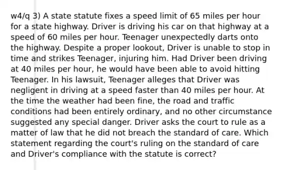 w4/q 3) A state statute fixes a speed limit of 65 miles per hour for a state highway. Driver is driving his car on that highway at a speed of 60 miles per hour. Teenager unexpectedly darts onto the highway. Despite a proper lookout, Driver is unable to stop in time and strikes Teenager, injuring him. Had Driver been driving at 40 miles per hour, he would have been able to avoid hitting Teenager. In his lawsuit, Teenager alleges that Driver was negligent in driving at a speed faster than 40 miles per hour. At the time the weather had been fine, the road and traffic conditions had been entirely ordinary, and no other circumstance suggested any special danger. Driver asks the court to rule as a matter of law that he did not breach the standard of care. Which statement regarding the court's ruling on the standard of care and Driver's compliance with the statute is correct?