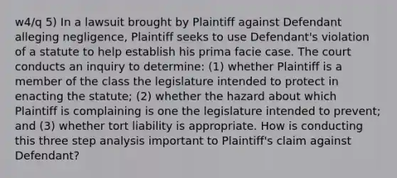 w4/q 5) In a lawsuit brought by Plaintiff against Defendant alleging negligence, Plaintiff seeks to use Defendant's violation of a statute to help establish his prima facie case. The court conducts an inquiry to determine: (1) whether Plaintiff is a member of the class the legislature intended to protect in enacting the statute; (2) whether the hazard about which Plaintiff is complaining is one the legislature intended to prevent; and (3) whether tort liability is appropriate. How is conducting this three step analysis important to Plaintiff's claim against Defendant?