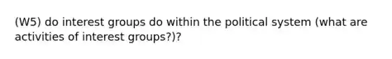 (W5) do interest groups do within the political system (what are activities of interest groups?)?