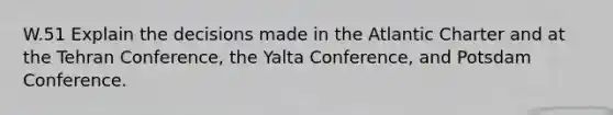 W.51 Explain the decisions made in the Atlantic Charter and at the Tehran Conference, the Yalta Conference, and Potsdam Conference.