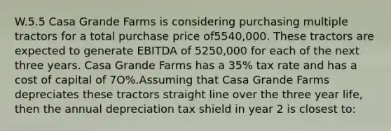 W.5.5 Casa Grande Farms is considering purchasing multiple tractors for a total purchase price of5540,000. These tractors are expected to generate EBITDA of 5250,000 for each of the next three years. Casa Grande Farms has a 35% tax rate and has a cost of capital of 7O%.Assuming that Casa Grande Farms depreciates these tractors straight line over the three year life, then the annual depreciation tax shield in year 2 is closest to: