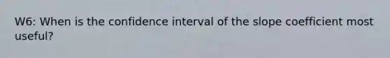 W6: When is the confidence interval of the slope coefficient most useful?