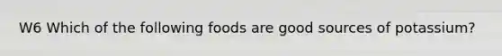 W6 Which of the following foods are good sources of potassium?