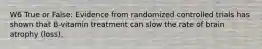 W6 True or False: Evidence from randomized controlled trials has shown that B-vitamin treatment can slow the rate of brain atrophy (loss).