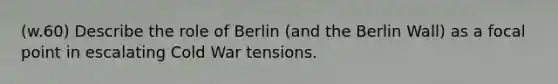 (w.60) Describe the role of Berlin (and the Berlin Wall) as a focal point in escalating Cold War tensions.