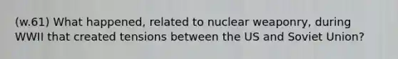 (w.61) What happened, related to nuclear weaponry, during WWII that created tensions between the US and Soviet Union?