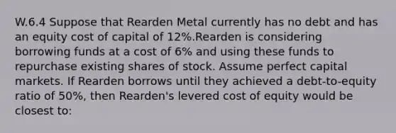 W.6.4 Suppose that Rearden Metal currently has no debt and has an equity cost of capital of 12%.Rearden is considering borrowing funds at a cost of 6% and using these funds to repurchase existing shares of stock. Assume perfect capital markets. If Rearden borrows until they achieved a debt-to-equity ratio of 50%, then Rearden's levered cost of equity would be closest to: