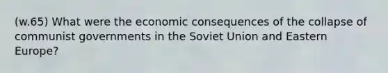 (w.65) What were the economic consequences of the collapse of communist governments in the Soviet Union and Eastern Europe?