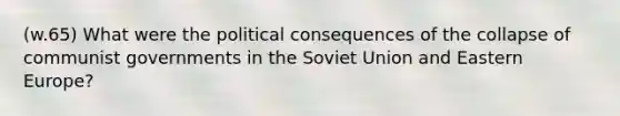 (w.65) What were the political consequences of the collapse of communist governments in the Soviet Union and Eastern Europe?