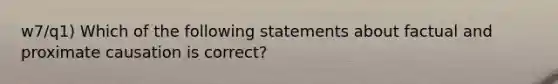 w7/q1) Which of the following statements about factual and proximate causation is correct?