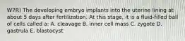 W7R) The developing embryo implants into the uterine lining at about 5 days after fertilization. At this stage, it is a fluid-filled ball of cells called a: A. cleavage B. inner cell mass C. zygote D. gastrula E. blastocyst