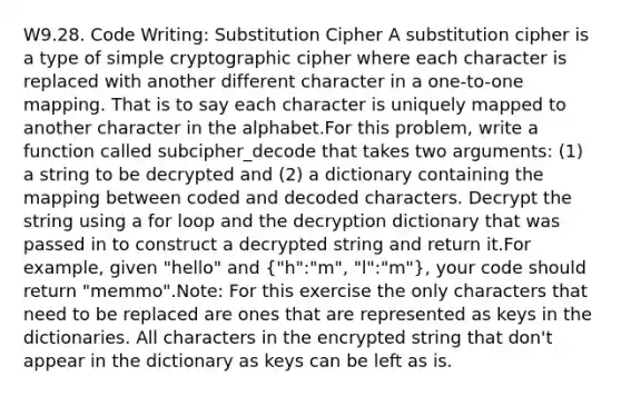 W9.28. Code Writing: Substitution Cipher A substitution cipher is a type of simple cryptographic cipher where each character is replaced with another different character in a one-to-one mapping. That is to say each character is uniquely mapped to another character in the alphabet.For this problem, write a function called subcipher_decode that takes two arguments: (1) a string to be decrypted and (2) a dictionary containing the mapping between coded and decoded characters. Decrypt the string using a for loop and the decryption dictionary that was passed in to construct a decrypted string and return it.For example, given "hello" and ("h":"m", "l":"m"), your code should return "memmo".Note: For this exercise the only characters that need to be replaced are ones that are represented as keys in the dictionaries. All characters in the encrypted string that don't appear in the dictionary as keys can be left as is.