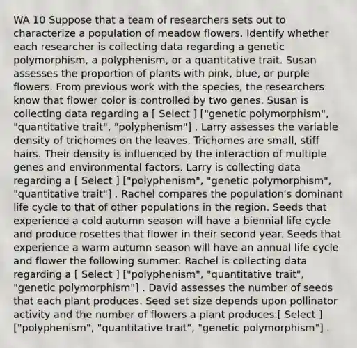 WA 10 Suppose that a team of researchers sets out to characterize a population of meadow flowers. Identify whether each researcher is collecting data regarding a genetic polymorphism, a polyphenism, or a quantitative trait. Susan assesses the proportion of plants with pink, blue, or purple flowers. From previous work with the species, the researchers know that flower color is controlled by two genes. Susan is collecting data regarding a [ Select ] ["genetic polymorphism", "quantitative trait", "polyphenism"] . Larry assesses the variable density of trichomes on the leaves. Trichomes are small, stiff hairs. Their density is influenced by the interaction of multiple genes and environmental factors. Larry is collecting data regarding a [ Select ] ["polyphenism", "genetic polymorphism", "quantitative trait"] . Rachel compares the population's dominant life cycle to that of other populations in the region. Seeds that experience a cold autumn season will have a biennial life cycle and produce rosettes that flower in their second year. Seeds that experience a warm autumn season will have an annual life cycle and flower the following summer. Rachel is collecting data regarding a [ Select ] ["polyphenism", "quantitative trait", "genetic polymorphism"] . David assesses the number of seeds that each plant produces. Seed set size depends upon pollinator activity and the number of flowers a plant produces.[ Select ] ["polyphenism", "quantitative trait", "genetic polymorphism"] .