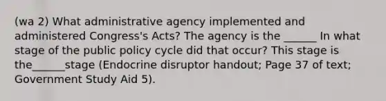 (wa 2) What administrative agency implemented and administered Congress's Acts? The agency is the ______ In what stage of the public policy cycle did that occur? This stage is the______stage (Endocrine disruptor handout; Page 37 of text; Government Study Aid 5).