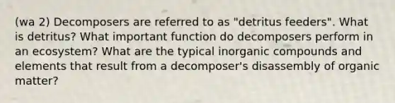 (wa 2) Decomposers are referred to as "detritus feeders". What is detritus? What important function do decomposers perform in an ecosystem? What are the typical inorganic compounds and elements that result from a decomposer's disassembly of organic matter?