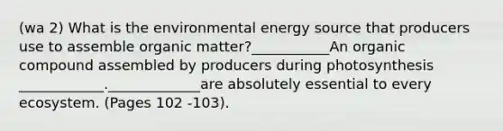 (wa 2) What is the environmental energy source that producers use to assemble organic matter?___________An organic compound assembled by producers during photosynthesis ____________._____________are absolutely essential to every ecosystem. (Pages 102 -103).