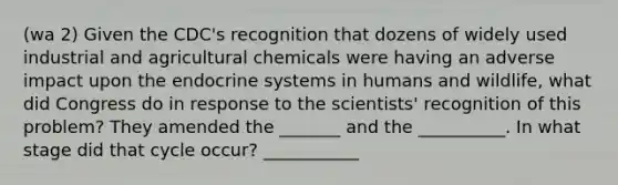 (wa 2) Given the CDC's recognition that dozens of widely used industrial and agricultural chemicals were having an adverse impact upon the endocrine systems in humans and wildlife, what did Congress do in response to the scientists' recognition of this problem? They amended the _______ and the __________. In what stage did that cycle occur? ___________