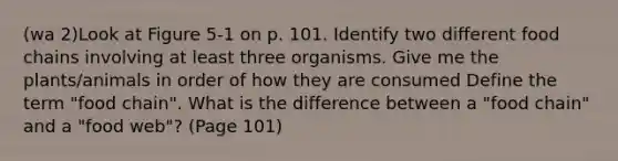 (wa 2)Look at Figure 5-1 on p. 101. Identify two different food chains involving at least three organisms. Give me the plants/animals in order of how they are consumed Define the term "food chain". What is the difference between a "food chain" and a "food web"? (Page 101)