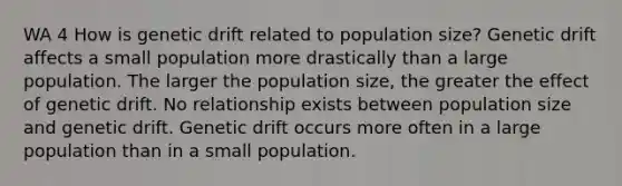 WA 4 How is genetic drift related to population size? Genetic drift affects a small population more drastically than a large population. The larger the population size, the greater the effect of genetic drift. No relationship exists between population size and genetic drift. Genetic drift occurs more often in a large population than in a small population.