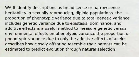 WA 6 Identify descriptions as broad sense or narrow sense heritability in sexually reproducing, diploid populations. the proportion of phenotypic variance due to total genetic variance includes genetic variance due to epistasis, dominance, and additive effects is a useful method to measure genetic versus environmental effects on phenotypic variance the proportion of phenotypic variance due to only the additive effects of alleles describes how closely offspring resemble their parents can be estimated to predict evolution through natural selection