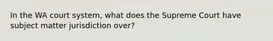 In the WA court system, what does the Supreme Court have subject matter jurisdiction over?