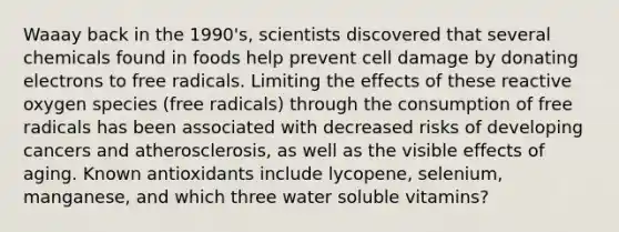 Waaay back in the 1990's, scientists discovered that several chemicals found in foods help prevent cell damage by donating electrons to free radicals. Limiting the effects of these reactive oxygen species (free radicals) through the consumption of free radicals has been associated with decreased risks of developing cancers and atherosclerosis, as well as the visible effects of aging. Known antioxidants include lycopene, selenium, manganese, and which three water soluble vitamins?