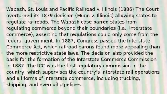 Wabash, St. Louis and Pacific Railroad v. Illinois (1886) The Court overturned its 1879 decision (Munn v. Illinois) allowing states to regulate railroads. The Wabash case barred states from regulating commerce beyond their boundaries (i.e., interstate commerce), asserting that regulations could only come from the federal government. In 1887, Congress passed the Interstate Commerce Act, which railroad barons found more appealing than the more restrictive state laws. The decision also provided the basis for the formation of the Interstate Commerce Commission in 1887. The ICC was the first regulatory commission in the country, which supervises the country's interstate rail operations and all forms of interstate commerce, including trucking, shipping, and even oil pipelines.