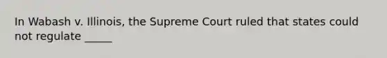 In Wabash v. Illinois, the Supreme Court ruled that states could not regulate _____