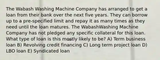 The Wabash Washing Machine Company has arranged to get a loan from their bank over the next five years. They can borrow up to a pre-specified limit and repay it as many times as they need until the loan matures. The WabashWashing Machine Company has not pledged any specific collateral for this loan. What type of loan is this mostly likely to be? A) Term business loan B) Revolving credit financing C) Long term project loan D) LBO loan E) Syndicated loan