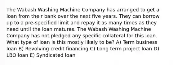 The Wabash Washing Machine Company has arranged to get a loan from their bank over the next five years. They can borrow up to a pre-specified limit and repay it as many times as they need until the loan matures. The Wabash Washing Machine Company has not pledged any specific collateral for this loan. What type of loan is this mostly likely to be? A) Term business loan B) Revolving credit financing C) Long term project loan D) LBO loan E) Syndicated loan