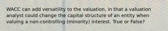 WACC can add versatility to the valuation, in that a valuation analyst could change the capital structure of an entity when valuing a non-controlling (minority) interest. True or False?