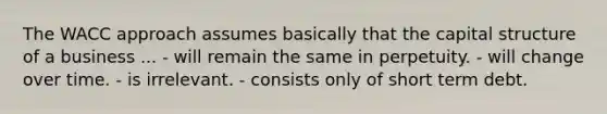 The WACC approach assumes basically that the capital structure of a business ... - will remain the same in perpetuity. - will change over time. - is irrelevant. - consists only of short term debt.