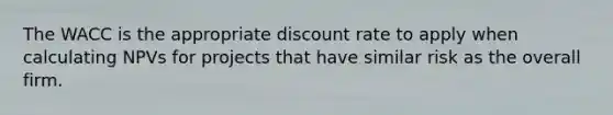 The WACC is the appropriate discount rate to apply when calculating NPVs for projects that have similar risk as the overall firm.