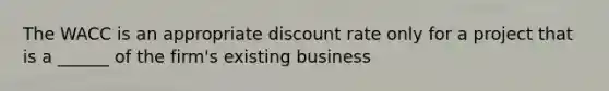 The WACC is an appropriate discount rate only for a project that is a ______ of the firm's existing business