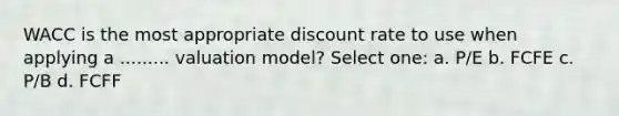 WACC is the most appropriate discount rate to use when applying a ......... valuation model? Select one: a. P/E b. FCFE c. P/B d. FCFF