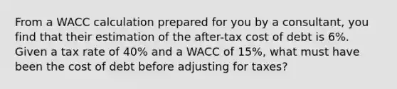 From a WACC calculation prepared for you by a consultant, you find that their estimation of the after-tax cost of debt is 6%. Given a tax rate of 40% and a WACC of 15%, what must have been the cost of debt before adjusting for taxes?