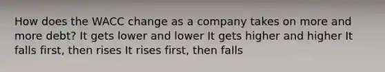 How does the WACC change as a company takes on more and more debt? It gets lower and lower It gets higher and higher It falls first, then rises It rises first, then falls