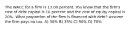 The WACC for a firm is 13.00 percent. You know that the firm's cost of debt capital is 10 percent and the cost of equity capital is 20%. What proportion of the firm is financed with debt? Assume the firm pays no tax. A) 30% B) 33% C) 50% D) 70%