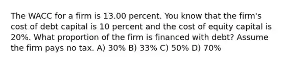 The WACC for a firm is 13.00 percent. You know that the firm's cost of debt capital is 10 percent and the cost of equity capital is 20%. What proportion of the firm is financed with debt? Assume the firm pays no tax. A) 30% B) 33% C) 50% D) 70%