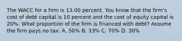 The WACC for a firm is 13.00 percent. You know that the firm's cost of debt capital is 10 percent and the cost of equity capital is 20%. What proportion of the firm is financed with debt? Assume the firm pays no tax. A. 50% B. 33% C. 70% D. 30%